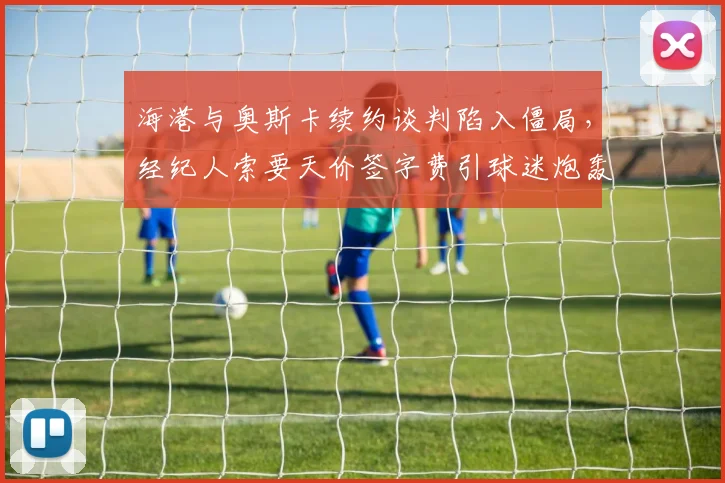 海港与奥斯卡续约谈判陷入僵局，经纪人索要天价签字费引球迷炮轰