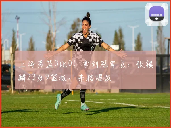 上海男篮3比0！拿到冠军点，张镇麟23分9篮板，弗格爆发