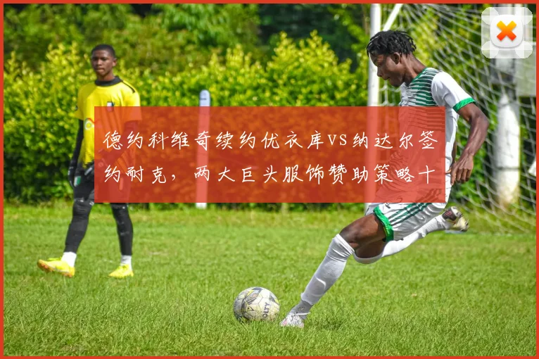 德约科维奇续约优衣库vs纳达尔签约耐克,两大巨头服饰赞助策略十年变迁