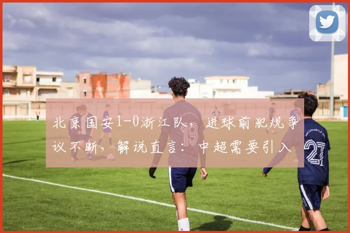 北京国安1-0浙江队，进球前犯规争议不断，解说直言：中超需要引入鹰眼系统